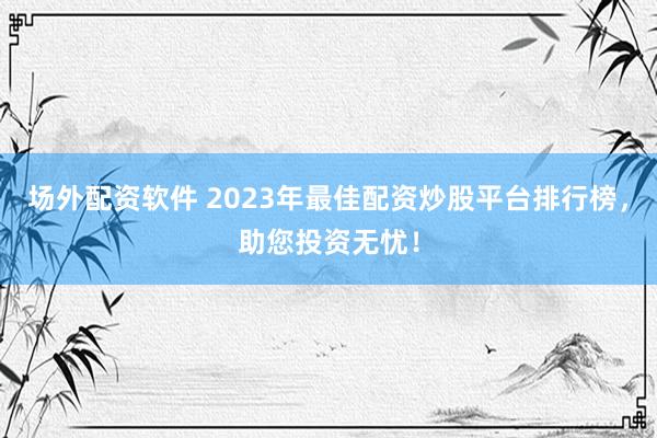 场外配资软件 2023年最佳配资炒股平台排行榜，助您投资无忧！