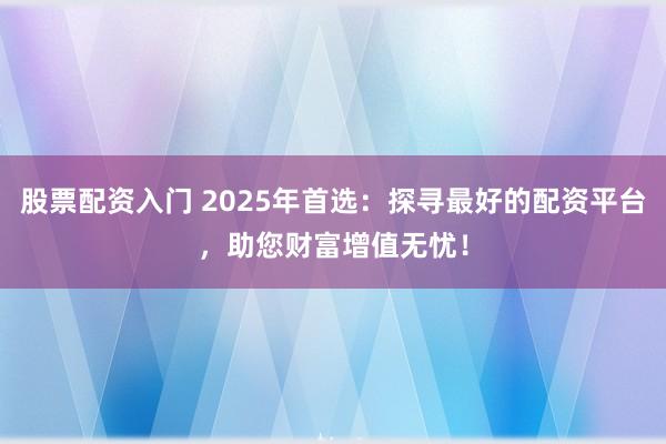 股票配资入门 2025年首选：探寻最好的配资平台，助您财富增值无忧！