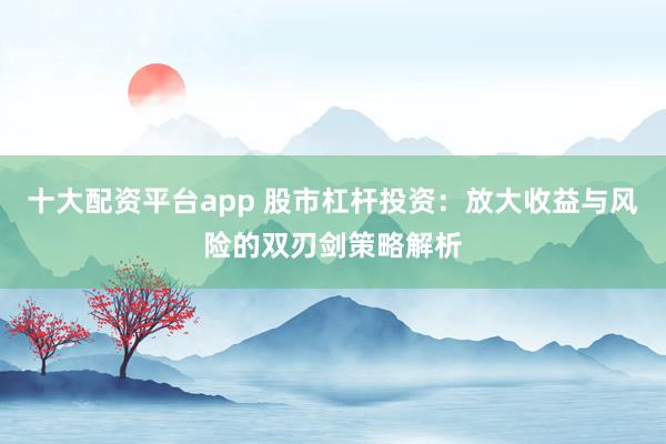 十大配资平台app 股市杠杆投资：放大收益与风险的双刃剑策略解析