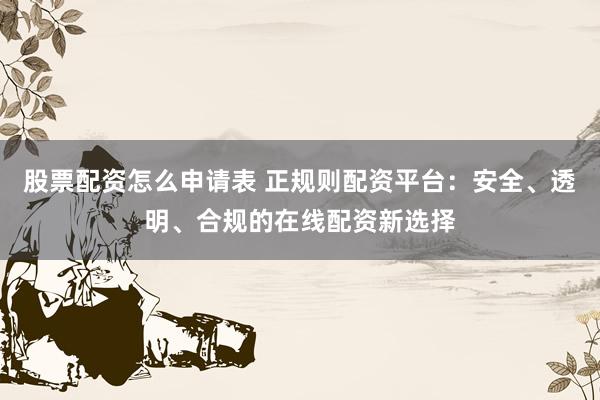 股票配资怎么申请表 正规则配资平台：安全、透明、合规的在线配资新选择