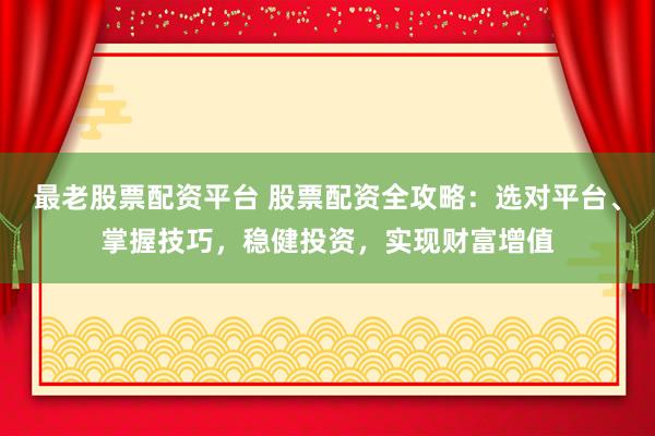最老股票配资平台 股票配资全攻略：选对平台、掌握技巧，稳健投资，实现财富增值