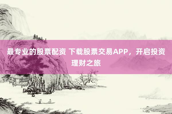 最专业的股票配资 下载股票交易APP，开启投资理财之旅