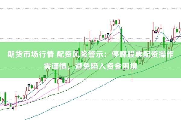 期货市场行情 配资风险警示：停牌股票配资操作需谨慎，避免陷入资金困境