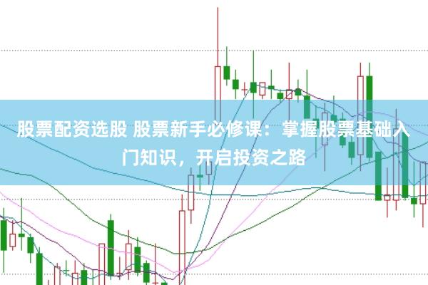 股票配资选股 股票新手必修课：掌握股票基础入门知识，开启投资之路