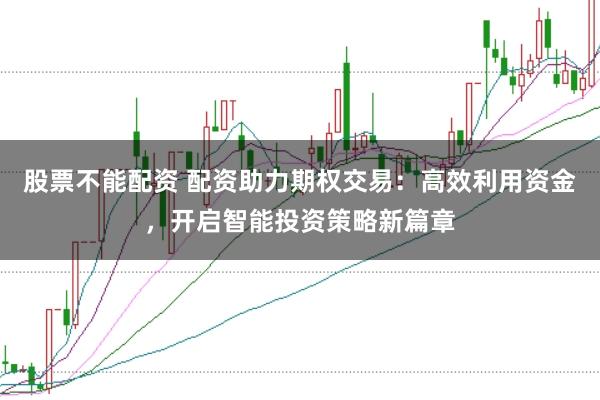 股票不能配资 配资助力期权交易：高效利用资金，开启智能投资策略新篇章