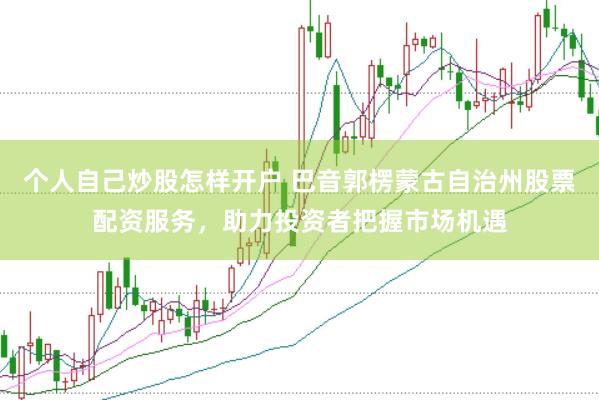 个人自己炒股怎样开户 巴音郭楞蒙古自治州股票配资服务，助力投资者把握市场机遇