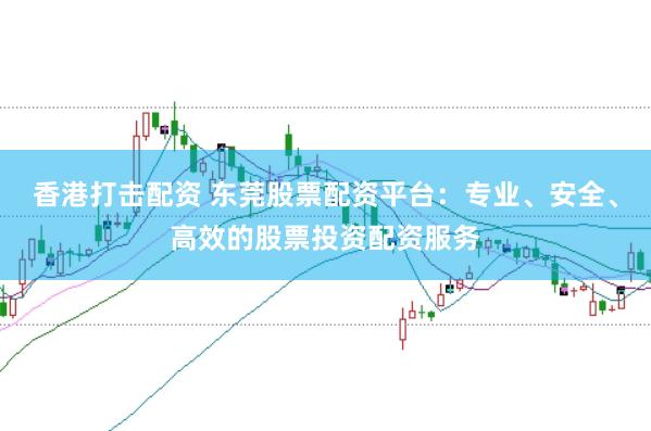 香港打击配资 东莞股票配资平台：专业、安全、高效的股票投资配资服务
