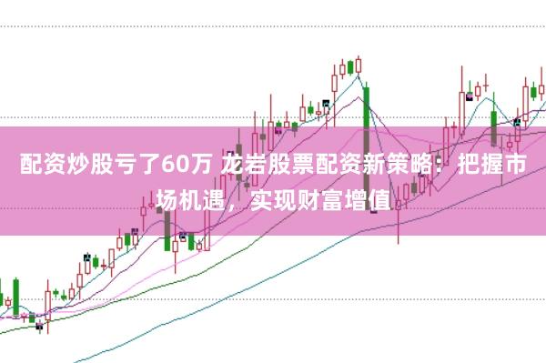 配资炒股亏了60万 龙岩股票配资新策略：把握市场机遇，实现财富增值