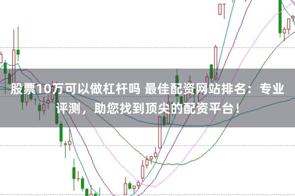 股票10万可以做杠杆吗 最佳配资网站排名：专业评测，助您找到顶尖的配资平台！