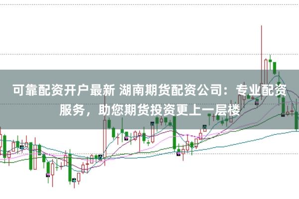 可靠配资开户最新 湖南期货配资公司：专业配资服务，助您期货投资更上一层楼