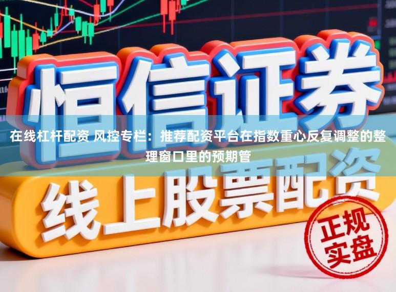 在线杠杆配资 风控专栏：推荐配资平台在指数重心反复调整的整理窗口里的预期管
