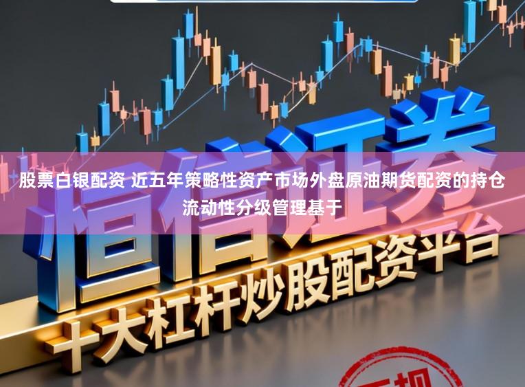 股票白银配资 近五年策略性资产市场外盘原油期货配资的持仓流动性分级管理基于