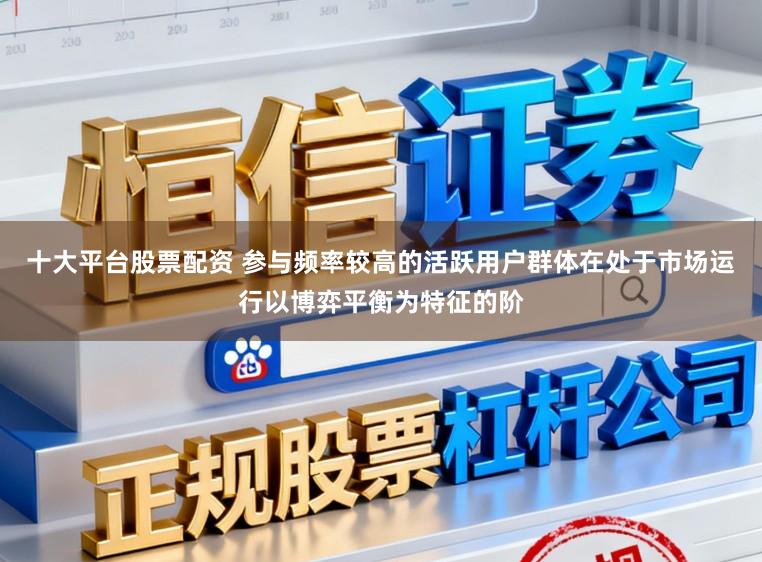 十大平台股票配资 参与频率较高的活跃用户群体在处于市场运行以博弈平衡为特征的阶