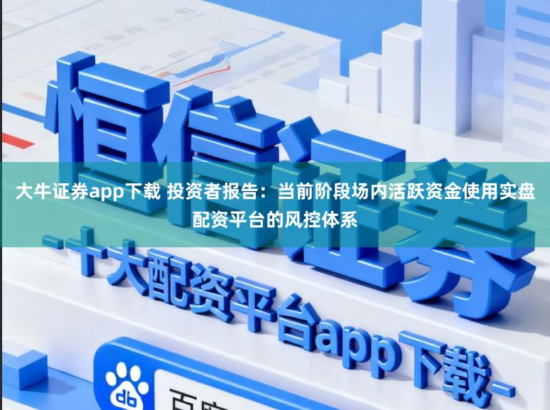 大牛证券app下载 投资者报告：当前阶段场内活跃资金使用实盘配资平台的风控体系