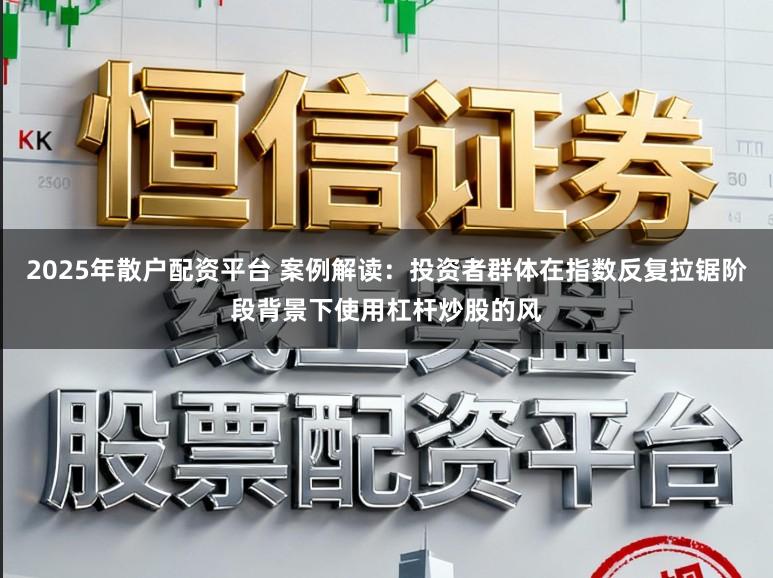 2025年散户配资平台 案例解读：投资者群体在指数反复拉锯阶段背景下使用杠杆炒股的风